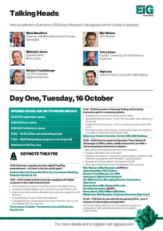 Talking Heads                                                                                                                                          Totally Gaming




Here is a selection of just some of EiG’s key influencers. Visit eigexpo.com for a full list of speakers.

                  Mark Blandford                                                                   Mor Weizer
                  Chairman, Valhalla Investments and Founder,                                      CEO, Playtech
                  Sportingbet



                  Michael J. Jones                                                                 Terry Jones
                  Superintendent,                                                                  Founder, Travelocity.com and Chairman,
                  Illinois Lottery                                                                 Kayak.com



                  norbert Teufelberger                                                             Gigi Levy
                  Co-CEO, bwin.party                                                               Venture Investor, former CEO, 888 Holdings
                  digital entertainment




Day One, Tuesday, 16 October
                                                                                14:15 - 15:00 Innovation in iGaming: finding and fostering
 OPEnInG HOURS AnD nETWORKInG BREAKS                                            innovative spirit in a maturing industry
                                                                                • Assessing how innovative the gaming industry really is
 09:00 EiG registration opens
                                                                                • Spotting the latest innovations – which ones have really made a difference in
                                                                                  the last year
 12:00 EiG Expo opens
                                                                                • Spotting the future innovations – who is innovative and what trends to look
                                                                                  out for
 13:00 EiG Conference opens
                                                                                • Nurturing innovation in the company – creating and evolving the business to
                                                                                  encourage innovative thinking that brings results
 15:00 – 15:30 Coffee and networking break
                                                                                Gigi Levy, Venture Investor, former CEO, 888 Holdings
 17:00 – 19:00 Networking reception in the Expo hall                            15:30 - 16:30 Keynote panel and Question Time: taking full
                                                                                advantage of offline, online, mobile and social to provide a
 19:00 End of EiG Day One                                                       universal gaming experience to players
                                                                                • Best practice in leveraging the offline and online integration

           KEynOTE THEATRE                                                      • Creating a 360 degree view of the player
                                                                                • Regulatory convergence – what are the optimal regulatory models for a fully
                                                                                  integrated, cross-segment and cross-platform gaming business
                                                                                • Strategies to incentivise platform convergence internally
13:10 Chairman’s opening remarks: digital Pay2Play                              • What opportunities does the rise of social gaming offer to gaming?
entertainment – is it time to bet the world again?                              Mor Weizer, CEO, Playtech
                                                                                Jaime Estalella, COO, Codere
Andrew Burnett, Executive Director, Investment Banking,
                                                                                norbert Teufelberger, Co-CEO,
Panmure Gordon & Co.
                                                                                bwin.party digital entertainment
13:25 - 14:15 Outside industry keynote: engaging with digital                   Per Widerstrom, Managing Director, Interactive,
consumer in the multi-channel world                                             Gala Coral
• Understanding how consumer interaction evolves in the digital economy         George Zenzefilis, General Director,
• Creating a meaningful dialogue with a consumer in a mass-market model         Intralot Interactive
• Implementing online tools that will enable further consumer engagement with   Henry Birch, CEO, William Hill Online
  the brand                                                                     Moderator: neil Goulden, Chairman Emeritus, Gala Coral
• Increasing loyalty through a multi-channel approach
                                                                                16: 30 - 17:00 One-to-one with the top gaming CEOs - your 5
• Leveraging the rise of social networks as another channel to reach out and
                                                                                minutes of mentorship and inspiration
  keep dialogue with your customers
                                                                                Ask the key industry influencers for their predictions and plans for
Terry Jones, Founder, Travelocity.com and Chairman,                             social gaming, mobile, geographical expansion and regulatory
Kayak.com                                                                       future in Europe.




                                                  For more details and to register visit eigexpo.com
 