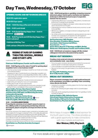 Day Two, Wednesday, 17 October                                                                                                                         Totally Gaming



                                                                                     11:00 – 12:00 Social gaming vs. gambling: comparing consumer
OPEnInG HOURS AnD nETWORKInG BREAKS                                                  behaviours, player metrics, game mechanics and regulatory
                                                                                     landscape to define the level and scope of cooperation
09:00 EiG registration opens                                                         between the two sectors
                                                                                     • Understanding differences in consumer profiles, patterns, motivations and
09:30 EiG Expo opens                                                                   preferences in social gaming and gambling
                                                                                     • Comparing Business Intelligence and player metrics tools and how they’re
09:30 – 10:00 Morning coffee and refreshments                                          used to test and fine-tune the game
                                                                                     • Understanding the revenue models and virtual currency economy vs. real-
13:00 – 14:30 Lunch break                                                              money gambling
                                                                                     • Will there be a regulatory convergence between social gaming and real-
14:00 – 15:15 Social Gaming Happy Hour – book in                                       money gambling?
advance!                                                                             • Can virtual currency be a model adopted by gaming operators as a way to
                                                                                       monetise more casual players and appeal to new demographics?
15:30 – 16:45 Payments and US iGaming Happy Hour –                                   • Assessing the viability of hybrid operator models - could they be a future?
book in advance!                                                                     Raf Keustermans, CEO, Plumbee
                                                                                     Dave Bezahler, President, Blitzoo Games
17:00 End of EiG Day Two                                                             Jens Bader, Chief Commercial Officer,
                                                                                     Paysafecard
21:00 until late Official EiG SafeCharge Party
                                                                                     Deane Short, Director of Strategy and M&A, Betfair
                                                                                     Moderator: Hal Bringman, Founder and President, nVPR
                                                                                     12:00 - 13:00 Break-out sessions: engage with like-minded
            RISInG STARS OF GAMInG                                                   colleagues in interactive discussions led by experts
            THEATRE: SOCIAL, MOBILE                                                  BREAK-OUT SESSIOn 1:
            AnD START-UPS                                                            Creating a truly social and viral game: social game mechanics
in partnership with                                                                  and monetisation tools - case studies
Chairman: Hal Bringman, Founder and President, nVPR                                  • Find out key game mechanics’ elements that are behind the success and
                                                                                       customer growth of social casino-style games on Facebook
09:30 – 10:30 Figuring out the value of ‘social’ for gaming: player                  • Look at examples of successful social casino and bingo games
acquisition tool or a new business model?                                            • Discover the fine-tuning of the game based on the customer behaviour and
• After the success of poker and bingo, is ‘social’ the next frontier set to shake     feedback
  up the iGaming industry?                                                           Jim ying, SVP, Publishing, 6waves
• Assessing the value of social networks as a cheap player acquisition tool -        Bret Terill, Founder, 12Gigs
  what are the opportunities to cross-sell gambling (whether online or offline)
• Understanding the potential of converting consumers from social to iGaming         BREAK-OUT SESSIOn 2:
  - what is the best practice?
• Harnessing the continuing rise of social commerce and social proof                 Player conversion strategies: free-to-paid model and beyond.
• Implementing and making the most out of social analytics                           Is the social player convertible to gambling? Hear contrasting
• Building player loyalty through social networks                                    views, discuss and decide
• Is gambling industry underestimating the threat and/or potential of social         • Assessing the potential for converting players from the free-to-play model
  gaming? Is there a cannibalisation threat posed by social gaming?                    to real-money gambling
Simon Collins, Partner, new Game Capital                                             • What are the marketing and game design tools for successful player
Matteo Monteverdi, President, Lottomatica Betting                                      conversion
and Interactive, EVP Sales and Marketing Services,                                   • What tools can the social gaming developers learn from gambling to further
                                                                                       monetise the players?
Lottomatica Group Italy
Daniel Burns, Director, Carbon Group                                                 Andrew Hughes, CEO, AbZorba Games
Matt Davey, CEO, nyX Gaming Group                                                    Chris Drake, Head of Interactive, Praesepe plc
Keith O’Loughlin, CEO, Boyle Sports Online                                           Simon Smiley, COO and Co-Founder, Bejig
                                                                                     David Gutierrez, Phd, Data Scientist, Kontagent
10:30 – 11:00 EXCLUSIVE FOR EiG
Presenting the outcomes of an in-depth research project on
the colliding worlds of social gaming and iGaming: where do
the business, players and games converge and where do they
diverge?
Find out the outcomes of the research project, conducted by the leading social
game analytics firm Kontagent exclusively for EiG, on the widely discussed and       We’re happy to support EiG as lead sponsor for
anticipated convergence between social gaming and online gambling. Gain
anecdotal information gathered during industry interviews and hear data-driven
                                                                                     the fourth year in a row. The show provides us
facts collected through user analytics and data crunching.                            with a great opportunity to make connections
Contribute to the project by answering the survey at
http://ktgt.co/social-casino-survey and find out more at www.eigexpo.com.                    with new markets and partners.
David Gutierrez, Phd, Data Scientist, Kontagent                                              Mor Weizer, CEO, Playtech




                                                     For more details and to register visit eigexpo.com
 