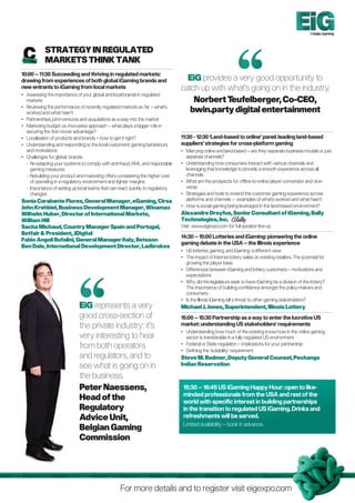 Totally Gaming


            
            Strategy in Regulated
            Markets Think Tank
10:00 – 11:30 Succeeding and thriving in regulated markets:
drawing from experiences of both global iGaming brands and                        EiG provides a very good opportunity to
new entrants to iGaming from local markets                                      catch up with what’s going on in the industry.
•	Assessing the importance of your global and local brands in regulated
   markets                                                                          Norbert T  eufelberger, Co-CEO,
•	Reviewing the performance of recently regulated markets so far – what’s
   worked and what hasn’t                                                          bwin.party digital entertainment
•	Partnerships, joint-ventures and acquisitions as a way into the market
•	Marketing budget vs. innovative approach – what plays a bigger role in
   securing the first mover advantage?
•	 Localisation of products and brands – how to get it right?                   11:30 - 12:30 ‘Land-based to online’ panel: leading land-based
•	Understanding and responding to the local customers’ gaming behaviours       suppliers’ strategies for cross-platform gaming
   and motivations                                                              •	Marrying online and land-based – are they separate business models or just
•	 Challenges for global brands:                                                   separate channels?
	 -  e-adapting your systems to comply with anti-fraud, AML and responsible
     R                                                                          •	Understanding how consumers interact with various channels and
     gaming measures                                                               leveraging that knowledge to provide a smooth experience across all
	 -  ebuilding your product and marketing offers considering the higher cost
     R                                                                             channels
     of operating in a regulatory environment and tighter margins               •	What are the prospects for offline-to-online player conversion and vice-
	 - mportance of setting up local teams that can react quickly to regulatory
     I                                                                             versa
     changes                                                                    •	Strategies and tools to extend the customer gaming experience across
Sonia Carabante Flores, General Manager, eGaming, Cirsa                            platforms and channels – examples of what’s worked and what hasn’t
John Krehbiel, Business Development Manager, Winamax                            •	How is social gaming being leveraged in the land-based environment?
Wilhelm Huber, Director of International Markets,                               Alexandre Dreyfus, Senior Consultant of iGaming, Bally
William Hill                                                                    Technologies, Inc.
Sacha Michaud, Country Manager Spain and Portugal,                              Visit www.eigexpo.com for full speaker line-up
Betfair  President, JDigital
                                                                                14:30 – 15:00 Lotteries and iGaming: pioneering the online
Fabio Angeli Bufalini, General Manager Italy, Betsson
                                                                                gaming debate in the USA – the Illinois experience
Ben Dale, International Development Director, Ladbrokes
                                                                                •	 lotteries, gaming, and iGaming: a different view
                                                                                   US
                                                                                •	The impact of Internet lottery sales on existing retailers. The potential for
                                                                                   growing the player base
                                                                                •	Differences between iGaming and lottery customers – motivations and
                                                                                   expectations
                                                                                •	Why did the legislature seek to have iGaming be a division of the lottery?
                                                                                   The importance of building confidence amongst the policy-makers and
                                                                                   consumers
                                                                                •	 the Illinois iGaming bill a threat to other gaming stakeholders?
                                                                                   Is
                             EiG represents a very                              Michael J. Jones, Superintendent, Illinois Lottery
                             good cross-section of                              15:00 – 15:30 Partnership as a way to enter the lucrative US
                             the private industry: it’s                         market: understanding US stakeholders’ requirements
                                                                                •	Understanding how much of the existing know-how in the online gaming
                             very interesting to hear                              sector is transferable in a fully regulated US environment
                             from both operators                                •	
                                                                                •	
                                                                                   Federal or State regulation – implications for your partnership
                                                                                   Defining the ‘suitability’ requirement
                             and regulators, and to                             Steve M. Bodmer, Deputy General Counsel, Pechanga
                             see what is going on in                            Indian Reservation

                             the business.
                             Peter Naessens,                                     15:30 – 16:45 US iGaming Happy Hour: open to like-
                                                                                 minded professionals from the USA and rest of the
                             Head of the                                         world with specific interest in building partnerships
                             Regulatory                                          in the transition to regulated US iGaming. Drinks and
                             Advice Unit,                                        refreshments will be served.
                                                                                 Limited availability – book in advance.
                             Belgian Gaming
                             Commission




                                                  For more details and to register visit eigexpo.com
 