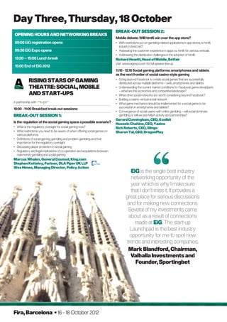 Day Three, Thursday, 18 October
                                                                                BREAK-OUT SESSION 2:
Opening Hours and Networking Breaks
                                                                                Mobile debate: Will html5 win over the app store?
09:00 EiG registration opens                                                    •	With restrictions put on gambling-related applications in app stores, is html5
                                                                                   industry’s best bet?
09:30 EiG Expo opens                                                            •	Assessing the customer experience in apps vs. html5 for various verticals
                                                                                •	Addressing the distribution challenges in the adoption of html5
13:30 – 15:00 Lunch break                                                       Richard Hewitt, Head of Mobile, Betfair
                                                                                Visit www.eigexpo.com for full speaker line-up
15:00 End of EiG 2012
                                                                                11:10 - 12:10 Social gaming platforms: smartphones and tablets
                                                                                as the next frontier of social casino-style gaming
            
            Rising Stars of Gaming                                              •	Going beyond Facebook to create social games that are successfully
                                                                                   distributed across multiple platforms – web, smartphones and tablets
            Theatre: Social, Mobile                                             •	Understanding the current market conditions for Facebook game developers
                                                                                   – what are the economics and competitive landscape?
            and Start-Ups                                                       •	What other social networks are worth considering beyond Facebook?
                                                                                •	Building a casino vertical social network
in partnership with                                                             •	What game mechanics should be implemented for a social game to be
                                                                                   successful on smartphones and tablets?
10:00 - 11:00 Breakfast break-out sessions:
                                                                                •	Convergence of social casino with online gambling – will social dominate
BREAK-OUT SESSION 1:                                                               gambling or will we see MA activity and partnerships?
                                                                                Gerard Cunningham, CEO, Koolbit
Is the regulation of the social gaming space a possible scenario?
                                                                                Hussein Chahine, CEO, Yazino
•	What is the regulatory oversight for social gaming now?                      Rich Roberts, CEO, Slingo
•	What restrictions you need to be aware of when offering social games on      Sharon Tal, CEO, DragonPlay
   various platforms
•	Definitions of social gaming, gambling and problem gambling and their
   importance for the regulatory oversight
•	Discussing player protection in social gaming
•	Regulatory and legal implications of co-operation and acquisitions between
   real-money gambling and social gaming
Marcus Whalen, General Counsel, King.com
Stephen Ketteley, Partner, DLA Piper UK LLP
Wes Himes, Managing Director, Policy Action
                                                                                           EiG is the single best industry
                                                                                           networking opportunity of the
                                                                                          year which is why I make sure
                                                                                          that I don’t miss it. It provides a
                                                                                        great place for serious discussions
                                                                                        and for making new connections.
                                                                                         Several of my investments came
                                                                                         about as a result of connections
                                                                                             made at EiG. The start-up
                                                                                          Launchpad is the best industry
                                                                                          opportunity for me to spot new
                                                                                        trends and interesting companies.
                                                                                         Mark Blandford, Chairman,
                                                                                          Valhalla Investments and
                                                                                             Founder, Sportingbet




Fira, Barcelona • 16 - 18 October 2012
 