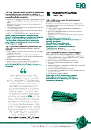 Totally Gaming



12:10 - 13:10 The future of gaming and betting on mobile devices:
leveraging advancements in smartphones and tablets to
                                                                                                Investing in iGaming
enhance gaming experiences of your customers and create an                                       Theatre
integrated, single view of your brand
•	Predicting the future growth in gaming-related transactions and what role will
                                                                                    10:00 – 11:00 Breakfast session: iGaming founders and
   mobile devices play? Will PCs be replaced by mobile, smartphones and/or
   tablets?                                                                         innovators mentorship
•	Understanding how consumers interact with various mobile devices to              In this interactive, interview-style format, start-ups ask iGaming founders for
   optimise their experiences                                                       mentorship and advice on how to infuse more innovation in the industry and
•	Taking advantage of a complimentary role that tablets assume in gaming –         succeed commercially
   what opportunities that offers?                                                  •	 today’s industry innovative? Hear the iGaming pioneers views on
                                                                                        Is
•	Multi-screen experiences – integration of mobile devices with TV and its             innovation in the marketplace
   impact on the entertainment spend                                                •	 Find out what challenges today’s start-ups face and how experienced
•	Reaching out to completely new customers via the mobile channel                      iGaming experts would address them
                                                                                    •	 Discover trends to be leveraged by the industry by both iGaming pioneers
Fintan Costello, Industry Head – eGaming, Google                                        and start-ups
Richard Flint, Managing Director, Sky Betting and Gaming
                                                                                    Jez San, Founder and President, PKR
Mark Jones, Managing Director, Rank Interactive
                                                                                    Mark Blandford, Chairman, Valhalla Investments and
Tom McDonnell, Commercial Director, Monterosa
                                                                                    Founder, Sportingbet
Roberto Savio, Senior Director of Interactive, Bally
                                                                                    Simon Collins, Founder, Cashcade
Technologies Inc.
                                                                                    Ed Ware, Founder and CEO, 32Red plc
13:10 – 13:30 Drawing inspiration from other industries: how                        Moderator: Nick Lynes, Managing Director,
online dating uses social networks to improve customer                              TopJack Games
acquisition                                                                         Discussion followed by a tour of the Start-Up zone at 11:00
•	Exploring analogies and synergies between social networks, online dating
                                                                                    11:30 – 12:30 iGaming in the eyes of investors: evaluating
   and online gaming sectors
                                                                                    business climate for raising capital, valuations and MA
•	Gamification of social networks and what it means for the industry:
   improving virality, emphasising the ‘human’ element of the experience, user      •	Inside the investors’ minds – what are the biggest growth opportunities
   profiling                                                                           investors are currently looking for and what trends are impacting valuation:
                                                                                       new products, new markets, regulation
•	Understanding user profiling on social networks
                                                                                    •	Pros and cons of regulation from the investment perspective
•	Using the consumer information to deepen customer relationship
                                                                                    •	Reversing the negative impact of political uncertainty on industry
•	Socialisation of the digital business as a global internet trend
                                                                                       investments
Gloria Diez, COO, Mamboo.com and Founding Member,                                   •	Reviewing current financing opportunities – options for listed companies and
Badoo.com                                                                              medium and small-sized organisations
                                                                                    •	Company valuations and what metrics are important
                                                                                    •	What new regulatory changes are exciting investors and which markets are
                                                                                       they shying away from?
                                                                                    •	 MA landscape – pitfalls and challenges
         Social gaming is the single most                                           David Bains, Director, Global Leisure Partners
                                                                                    Roberta Ciaccia, Analyst, Exane PNB Paribas
       important opportunity, and possibly                                          Robin Chhabra, Head of Strategy and Corporate
                                                                                    Development, William Hill
   the only threat, to the iGaming industry.
         Yazino believes that the future of
        gaming lies in synchronous game
      play accessible anytime, anywhere,
        and that smartphones and tablets
      will deliver the future of these social
     interactive experiences. EiG, with the
      series of sessions focused on social
      gaming and innovation, is committed
    to demystify this phenomenon, which
    is why I’m really excited to be involved
    this year as a speaker to discuss with
        the industry how the two sectors
           either converge or compete.
      Hussein Chahine, CEO, Yazino


                                                    For more details and to register visit eigexpo.com
 