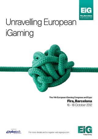 EiG
                                                                         Fira, Barcelona
                                                                         16-18 October 2012



Unravelling European
iGaming




                                         The 11th European iGaming Congress and Expo
                                                               Fira, Barcelona
                                                               16 - 18 October 2012




 Lead Sponsor


                For more details and to register visit eigexpo.com
                                                                             Totally Gaming
 