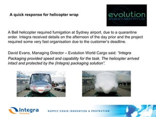 A quick response for helicopter wrap



A Bell helicopter required fumigation at Sydney airport, due to a quarantine
order. Integra received details on the afternoon of the day prior and the project
required some very fast organisation due to the customer’s deadline.

David Evans, Managing Director – Evolution World Cargo said: “Integra
Packaging provided speed and capability for the task. The helicopter arrived
intact and protected by the (Integra) packaging solution”.
 