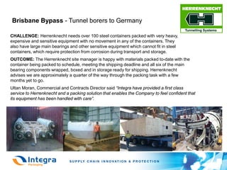 Brisbane Bypass - Tunnel borers to Germany

CHALLENGE: Herrenknecht needs over 100 steel containers packed with very heavy,
expensive and sensitive equipment with no movement in any of the containers. They
also have large main bearings and other sensitive equipment which cannot fit in steel
containers, which require protection from corrosion during transport and storage.
OUTCOME: The Herrenknecht site manager is happy with materials packed to-date with the
container being packed to schedule, meeting the shipping deadline and all six of the main
bearing components wrapped, boxed and in storage ready for shipping. Herrenknecht
advises we are approximately a quarter of the way through the packing task with a few
months yet to go.
Ultan Moran, Commercial and Contracts Director said “Integra have provided a first class
service to Herrenknecht and a packing solution that enables the Company to feel confident that
its equipment has been handled with care”.
 