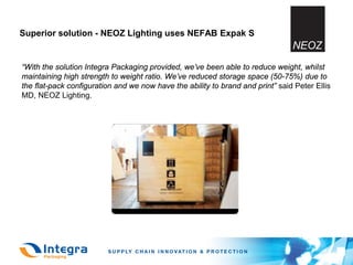 Superior solution - NEOZ Lighting uses NEFAB Expak S


“With the solution Integra Packaging provided, we’ve been able to reduce weight, whilst
maintaining high strength to weight ratio. We’ve reduced storage space (50-75%) due to
the flat-pack configuration and we now have the ability to brand and print” said Peter Ellis
MD, NEOZ Lighting.
 