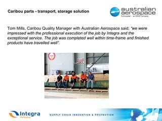 Caribou parts - transport, storage solution



Tom Mills, Caribou Quality Manager with Australian Aerospace said; “we were
impressed with the professional execution of the job by Integra and the
exceptional service. The job was completed well within time-frame and finished
products have travelled well”.
 