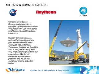 MILITARY & COMMUNICATIONS




 Canberra Deep Space
 Communication complex is
 managed by Raytheon Australia in
 conjunction with CSIRO on behalf
 of NASA and the Jet Propulsion
 Laboratory.

 Support Services Manager,
 Andrew Paddison“Overall, the
 plan went to schedule and a
 quality job was performed.
 Throughout this task, we found the
 staff at Integra Packaging were
 very helpful, thorough and met our
 expectations. We did not
 encounter any unexpected
 problems and the job was
 completed on time and within
 budget”.
 