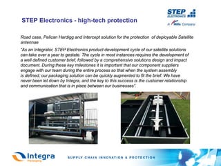 STEP Electronics - high-tech protection

Road case, Pelican Hardigg and Intercept solution for the protection of deployable Satellite
antennae
“As an Integrator, STEP Electronics product development cycle of our satellite solutions
can take over a year to gestate. The cycle in most instances requires the development of
a well defined customer brief, followed by a comprehensive solutions design and impact
document. During these key milestones it is important that our component suppliers
engage with our team during the entire process so that when the system assembly
is defined, our packaging solution can be quickly augmented to fit the brief. We have
never been let down by Integra, and the key to this success is the customer relationship
and communication that is in place between our businesses”.
 
