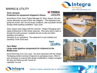 MINING & UTILITY
Terex Jacques
Protection for equipment shipped to Ghana
According to Corie Scott, Project Manager for Terex Jaques, this was
money well-spent as part of their risk mitigation. “The equipment was
going into humid, wet, hot and dusty conditions, with a possible 3mnths
storage whilst awaiting installation” says Corie.

Terex Jaques were happy with the outcome. “Integra Packaging were
highly professional in their timely response. They were able to walk us
through the entire process, complete the job on-site and within
deadlines and without
disruption to our operations. The equipment is now installed and
operating” Corie Scott says.


Tyco Water
Large water pipeline components for shipment to the
Middle East
Daniel Rawnsley from Tyco says, “we were impressed with the Integra
Packaging problem-solving & response to packaging issues. When it
was necessary to respond with design modifications, Integra managed
the task and follow-up with ‘hands-on’
capability” he said.
 