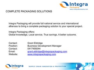 COMPLETE PACKAGING SOLUTIONS



 Integra Packaging will provide full national service and international
 alliances to bring a complete packaging solution to your special project.

 Integra Packaging offers:
 Global knowledge, Local service, True savings, A better outcome.


 Contact:          Grant Eldridge
 Position:         Business Development Manager
 Contact:          0417495044
 Email:            grant.eldridge@integrapackaging.com
 Website:          www.integrapackaging.com
 