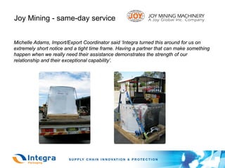 Joy Mining - same-day service


Michelle Adams, Import/Export Coordinator said ‘Integra turned this around for us on
extremely short notice and a tight time frame. Having a partner that can make something
happen when we really need their assistance demonstrates the strength of our
relationship and their exceptional capability’.
 