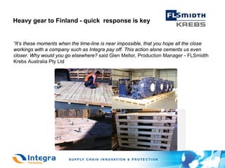 Heavy gear to Finland - quick response is key


“It’s these moments when the time-line is near impossible, that you hope all the close
workings with a company such as Integra pay off. This action alone cements us even
closer. Why would you go elsewhere? said Glen Mellor, Production Manager - FLSmidth
Krebs Australia Pty Ltd
 
