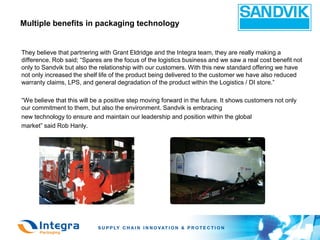 Multiple benefits in packaging technology


They believe that partnering with Grant Eldridge and the Integra team, they are really making a
difference. Rob said; “Spares are the focus of the logistics business and we saw a real cost benefit not
only to Sandvik but also the relationship with our customers. With this new standard offering we have
not only increased the shelf life of the product being delivered to the customer we have also reduced
warranty claims, LPS, and general degradation of the product within the Logistics / DI store.”

“We believe that this will be a positive step moving forward in the future. It shows customers not only
our commitment to them, but also the environment. Sandvik is embracing
new technology to ensure and maintain our leadership and position within the global
market” said Rob Hanly.
 