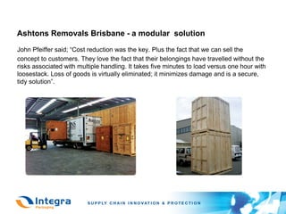 Ashtons Removals Brisbane - a modular solution
John Pfeiffer said; “Cost reduction was the key. Plus the fact that we can sell the
concept to customers. They love the fact that their belongings have travelled without the
risks associated with multiple handling. It takes five minutes to load versus one hour with
loosestack. Loss of goods is virtually eliminated; it minimizes damage and is a secure,
tidy solution”.
 