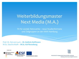 Weiterbildungsmaster
                 Next Media (M.A.)
                 Fit für soziale Netzwerke – neue Studienformate
                       und Zielgruppen an der HAW Hamburg



Prof. Dr. Kai von Luck – Dr. Kathrin Hoffmann
M.Sc. Sascha Kluth – M.Sc. Kai Rosseburg
 