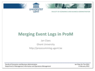 FACULTY OF ECONOMICS AND BUSINESS ADMINISTRATION




                 Merging Event Logs in ProM
                                           Jan Claes
                                       Ghent University
                                http://processmining.ugent.be




Faculty of Economics and Business Administration                                             Jan Claes for TUe 2012
Department of Management Information and Operations Management                                     6 February, 2012
 