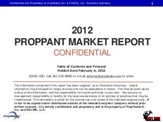 Confidential and Proprietary to PropTester, Inc. & KELRIK, LLC. Executive Summary                               1




            2012
   PROPPANT MARKET REPORT
                                   CONFIDENTIAL
                                     Table of Contents and Forward
                                     Publish Date February 6, 2013
               $3500 USD. Call 281-256-8880 or e-mail achavey@proptester.com to order.

   The information contained in this report has been supplied as an Executive Summary. Select
   information may be based on single sources and can be speculative in nature. The final decision about
   acting on this information, and the responsibility for results achieved, is your own. We assume no
   management responsibility or liability for the business decisions or for policies or practices that may be
   implemented. The information is solely for the internal use and review of the intended recipient party. It
   is not to be copied and/or distributed outside of the intended recipient company without prior
   written consent. It is strictly confidential and proprietary and is the property of PropTester®,
   Inc. and KELRIK, LLC.
 