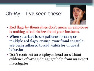 Oh-My!! I’ve seen these!

• Red flags by themselves don’t mean an employee
  is making a bad choice about your business.
• When you start to see patterns forming or
  multiple red flags, ensure your fraud controls
  are being adhered to and watch for unusual
  behavior.
• Don’t confront an employee head on without
  evidence of wrong doing; get help from an expert
  investigator.
 
