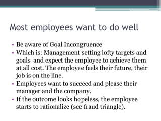 Most employees want to do well
• Be aware of Goal Incongruence
• Which is: Management setting lofty targets and
  goals and expect the employee to achieve them
  at all cost. The employee feels their future, their
  job is on the line.
• Employees want to succeed and please their
  manager and the company.
• If the outcome looks hopeless, the employee
  starts to rationalize (see fraud triangle).
 