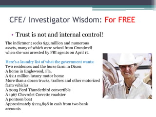 CFE/ Investigator Wisdom: For FREE
   • Trust is not and internal control!
The indictment seeks $53 million and numerous
assets, many of which were seized from Crundwell
when she was arrested by FBI agents on April 17.

Here's a laundry list of what the government wants:
Two residences and the horse farm in Dixon
A home in Englewood, Fla.
A $2.1 million luxury motor home
More than a dozen trucks, trailers and other motorized
farm vehicles
A 2005 Ford Thunderbird convertible
A 1967 Chevrolet Corvette roadster
A pontoon boat
Approximately $224,898 in cash from two bank
accounts
 