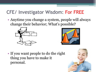 CFE/ Investigator Wisdom: For FREE
• Anytime you change a system, people will always
  change their behavior; What’s possible?




• If you want people to do the right
  thing you have to make it
  personal.
 