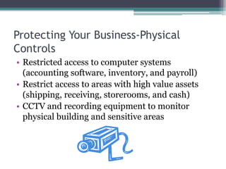 Protecting Your Business-Physical
Controls
• Restricted access to computer systems
  (accounting software, inventory, and payroll)
• Restrict access to areas with high value assets
  (shipping, receiving, storerooms, and cash)
• CCTV and recording equipment to monitor
  physical building and sensitive areas
 