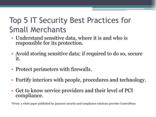 Top 5 IT Security Best Practices for
Small Merchants
• Understand sensitive data, where it is and who is
  responsible for its protection.

• Avoid storing sensitive data; if required to do so, secure
  it.

• Protect perimeters with firewalls.

• Fortify interiors with people, procedures and technology.

• Get to know service providers and their level of PCI
  compliance.
*From a white paper published by payment security and compliance solutions provider ControlScan
 