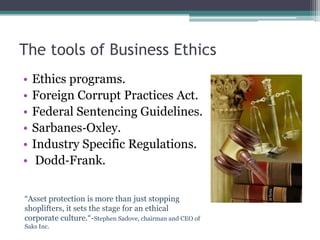 The tools of Business Ethics
•   Ethics programs.
•   Foreign Corrupt Practices Act.
•   Federal Sentencing Guidelines.
•   Sarbanes‐Oxley.
•   Industry Specific Regulations.
•    Dodd‐Frank.

“Asset protection is more than just stopping
shoplifters, it sets the stage for an ethical
corporate culture.“-Stephen Sadove, chairman and CEO of
Saks Inc.
 
