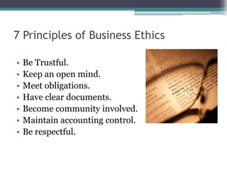 7 Principles of Business Ethics

•   Be Trustful.
•   Keep an open mind.
•   Meet obligations.
•   Have clear documents.
•   Become community involved.
•   Maintain accounting control.
•   Be respectful.
 