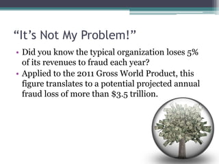 “It’s Not My Problem!”
• Did you know the typical organization loses 5%
  of its revenues to fraud each year?
• Applied to the 2011 Gross World Product, this
  figure translates to a potential projected annual
  fraud loss of more than $3.5 trillion.
 