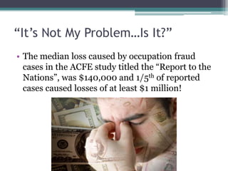 “It’s Not My Problem…Is It?”
• The median loss caused by occupation fraud
  cases in the ACFE study titled the “Report to the
  Nations”, was $140,000 and 1/5th of reported
  cases caused losses of at least $1 million!
 
