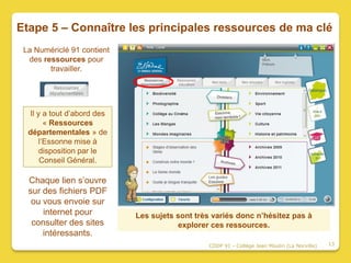 Etape 5 – Connaître les principales ressources de ma clé
 La Numériclé 91 contient
  des ressources pour
        travailler.




  Il y a tout d’abord des
       « Ressources
  départementales » de
     l’Essonne mise à
      disposition par le
      Conseil Général.

  Chaque lien s’ouvre
  sur des fichiers PDF
   ou vous envoie sur
      internet pour         Les sujets sont très variés donc n’hésitez pas à
   consulter des sites                 explorer ces ressources.
      intéressants.
                                               CDDP 91 - Collège Jean Moulin (La Norville)   13
 