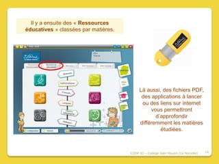 Il y a ensuite des « Ressources
éducatives » classées par matières.




                                           Là aussi, des fichiers PDF,
                                            des applications à lancer
                                            ou des liens sur internet
                                                vous permettront
                                                  d’approfondir
                                           différemment les matières
                                                    étudiées.



                                      CDDP 91 - Collège Jean Moulin (La Norville)   14
 