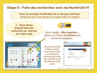 Etape 6 – Faire des recherches avec ma Numériclé 91
         Voici un exemple d’utilisation de la clé pour terminer.
          Imaginons que vous devez à la maison faire un exposé.


      1 – Vous devez
     d’abord faire des
  recherche sur internet
                               Dans l’onglet « Mes logiciels »,
      sur votre sujet
                              cliquez sur l’icône de Firefox pour
                                     lancer le navigateur.


                               Une fois la fenêtre
                                Firefox ouverte,
                               vous pouvez faire
                                 une recherche
                              classique par mots-
                              clés et ainsi trouver
                               des sites sur votre
                                      sujet.

                                               CDDP 91 - Collège Jean Moulin (La Norville)   16
 