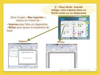 2 – Vous devez ensuite
                                        rédiger votre exposé dans un
                                        fichier texte ou un diaporama
   Dans l’onglet « Mes logiciels »,
       cliquez sur l’icône de :
- Impress pour faire un diaporama.
- Writer pour lancer le traitement de
texte


          Impress                            Writer




                                              CDDP 91 - Collège Jean Moulin (La Norville)   17
 