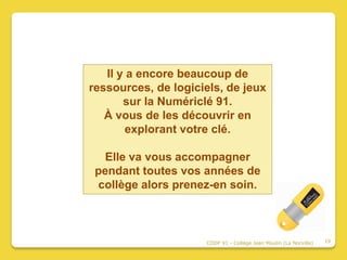 Il y a encore beaucoup de
ressources, de logiciels, de jeux
       sur la Numériclé 91.
   À vous de les découvrir en
        explorant votre clé.

   Elle va vous accompagner
 pendant toutes vos années de
 collège alors prenez-en soin.



                     CDDP 91 - Collège Jean Moulin (La Norville)   19
 