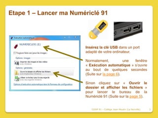 Etape 1 – Lancer ma Numériclé 91




                        Insérez la clé USB dans un port
                        adapté de votre ordinateur.

                        Normalement,           une fenêtre
                        « Exécution automatique » s’ouvre
                        au bout de quelques secondes
                        (Suite sur la page 6).

                        Sinon cliquez sur « Ouvrir le
                        dossier et afficher les fichiers »
                        pour lancer le bureau de la
                        Numériclé 91 (Suite sur la page 5).


                           CDDP 91 - Collège Jean Moulin (La Norville)   3
 