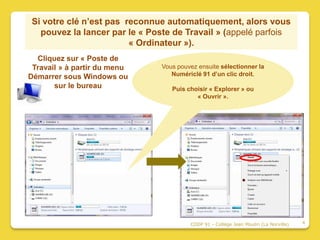 Si votre clé n’est pas reconnue automatiquement, alors vous
   pouvez la lancer par le « Poste de Travail » (appelé parfois
                         « Ordinateur »).
  Cliquez sur « Poste de
 Travail » à partir du menu     Vous pouvez ensuite sélectionner la
Démarrer sous Windows ou           Numériclé 91 d’un clic droit.
       sur le bureau               Puis choisir « Explorer » ou
                                           « Ouvrir ».




                                         CDDP 91 - Collège Jean Moulin (La Norville)   4
 