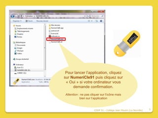 Pour lancer l’application, cliquez
sur NumeriCle91 puis cliquez sur
 « Oui » si votre ordinateur vous
     demande confirmation.
Attention : ne pas cliquer sur l’icône mais
           bien sur l’application


                      CDDP 91 - Collège Jean Moulin (La Norville)   5
 