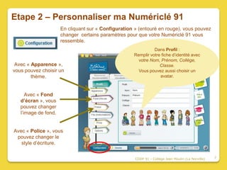 Etape 2 – Personnaliser ma Numériclé 91
                      En cliquant sur « Configuration » (entouré en rouge), vous pouvez
                      changer certains paramètres pour que votre Numériclé 91 vous
                      ressemble.
                                                               Dans Profil :
                                                     Remplir votre fiche d’identité avec
                                                       votre Nom, Prénom, Collège,
 Avec « Apparence »,                                              Classe.
vous pouvez choisir un                                 Vous pouvez aussi choisir un
        thème.                                                    avatar.



      Avec « Fond
   d’écran », vous
   pouvez changer
   l’image de fond.


Avec « Police », vous
 pouvez changer le
   style d’écriture.


                                                      CDDP 91 - Collège Jean Moulin (La Norville)   7
 