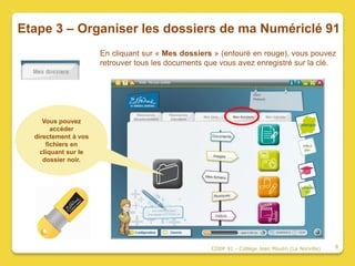 Etape 3 – Organiser les dossiers de ma Numériclé 91
                      En cliquant sur « Mes dossiers » (entouré en rouge), vous pouvez
                      retrouver tous les documents que vous avez enregistré sur la clé.




     Vous pouvez
        accéder
  directement à vos
      fichiers en
    cliquant sur le
     dossier noir.




                                                    CDDP 91 - Collège Jean Moulin (La Norville)   8
 
