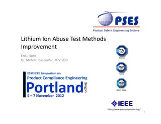 Lithium Ion Abuse Test Methods 
Lithium Ion Abuse Test Methods
Improvement
Erik J Spek, 
Dr. Mehdi Hosseinifar, TÜV SÜD 




   Portland
    5 – 7 November  2012
                                  Oregon




                                           http://www.psessymposium.org/
                                                                           1
 