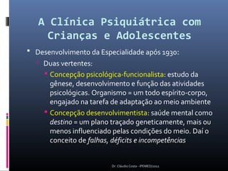 A Clínica Psiquiátrica com
     Crianças e Adolescentes
 Desenvolvimento da Especialidade após 1930:
   Duas vertentes:
      Concepção psicológica-funcionalista: estudo da
       gênese, desenvolvimento e função das atividades
       psicológicas. Organismo = um todo espírito-corpo,
       engajado na tarefa de adaptação ao meio ambiente
      Concepção desenvolvimentista: saúde mental como
       destino = um plano traçado geneticamente, mais ou
       menos influenciado pelas condições do meio. Daí o
       conceito de falhas, déficits e incompetências


                         Dr. Cláudio Costa - IPEMED/2012
 