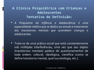 A Clínica Psiquiátrica com Crianças e
             Adolescentes
       Tentativa de Definição:
 A Psiquiatria da Infância e Adolescência é uma
  especialidade médica que se dedica ao estudo e tratamento
  dos transtornos mentais que acometem crianças e
  adolescentes.

 Trata-se de uma prática social que está constantemente
  sob múltiplas interferências, uma vez que seu objeto
  (transtornos mentais) padece de questionamentos de
  toda ordem: cultural, ideológica, científica (como se
  define transtorno mental, qual sua etiologia, etc.).

                          Dr. Cláudio Costa - IPEMED/2012
 