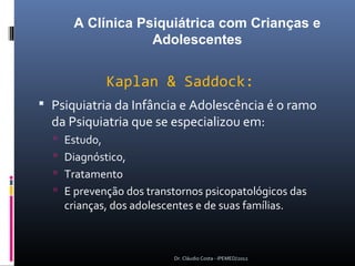 A Clínica Psiquiátrica com Crianças e
                  Adolescentes


            Kaplan & Saddock:
 Psiquiatria da Infância e Adolescência é o ramo
  da Psiquiatria que se especializou em:
   Estudo,
   Diagnóstico,
   Tratamento
   E prevenção dos transtornos psicopatológicos das
    crianças, dos adolescentes e de suas famílias.



                           Dr. Cláudio Costa - IPEMED/2012
 