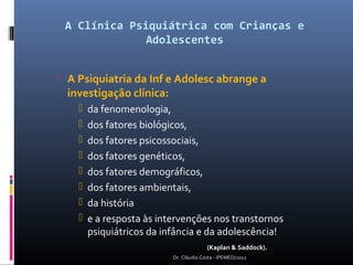A Clínica Psiquiátrica com Crianças e
              Adolescentes


 A Psiquiatria da Inf e Adolesc abrange a
  investigação clínica:
       da fenomenologia,
       dos fatores biológicos,
       dos fatores psicossociais,
       dos fatores genéticos,
       dos fatores demográficos,
       dos fatores ambientais,
       da história
       e a resposta às intervenções nos transtornos
        psiquiátricos da infância e da adolescência!
                                         (Kaplan & Saddock).
                           Dr. Cláudio Costa - IPEMED/2012
 