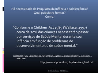 Há necessidade do Psiquiatra da Infância e Adolescência?
               Qual psiquiatra formar?
                        Como?


 “Conforme o Children Act 1989 (Wallace, 1997)
   cerca de 20% das crianças necessitarão passar
   por serviços de Saúde Mental durante sua
   infância em função de problemas de
   desenvolvimento ou de saúde mental.”

 DIRETRIZES PARA UM MODELO DE ASSISTÊNCIA INTEGRAL EMSAÚDE MENTAL NO BRASIL –
     ABP - 2006

                          http://www.abpbrasil.org.br/diretrizes_final.pdf


                                  Dr. Cláudio Costa - IPEMED/2012
 