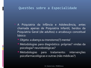 Questões sobre a Especialidade



 A Psiquiatria da Infância e Adolescência, antes
 chamada apenas de Psiquiatria Infantil, herdou da
 Psiquiatria Geral (de adultos) o arcabouço conceitual
 básico:
  Objeto: a doença ou transtorno(?) mental
  Metodologias para diagnóstico: próprias? vindas da
   psicologia? neurobiológicas?
  Metodologias para tratamento: intervenções
   psicofarmacológicas e outras (não médicas?)


                      Dr. Cláudio Costa - IPEMED/2012
 