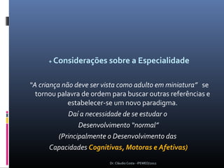 + Considerações sobre a Especialidade


“A criança não deve ser vista como adulto em miniatura” se
  tornou palavra de ordem para buscar outras referências e
             estabelecer-se um novo paradigma.
             Daí a necessidade de se estudar o
                 Desenvolvimento “normal”
          (Principalmente o Desenvolvimento das
       Capacidades Cognitivas, Motoras e Afetivas)
                         Dr. Cláudio Costa - IPEMED/2012
 