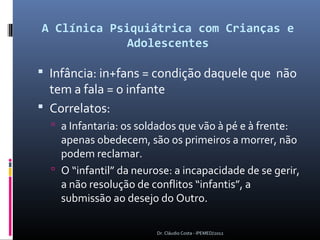 A Clínica Psiquiátrica com Crianças e
             Adolescentes

 Infância: in+fans = condição daquele que não
  tem a fala = o infante
 Correlatos:
   a Infantaria: os soldados que vão à pé e à frente:
    apenas obedecem, são os primeiros a morrer, não
    podem reclamar.
   O “infantil” da neurose: a incapacidade de se gerir,
    a não resolução de conflitos “infantis”, a
    submissão ao desejo do Outro.

                         Dr. Cláudio Costa - IPEMED/2012
 